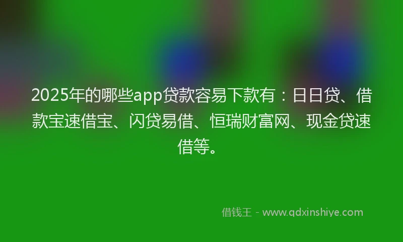 2025年的哪些app贷款容易下款有：日日贷、借款宝速借宝、闪贷易借、恒瑞财富网、现金贷速借等。