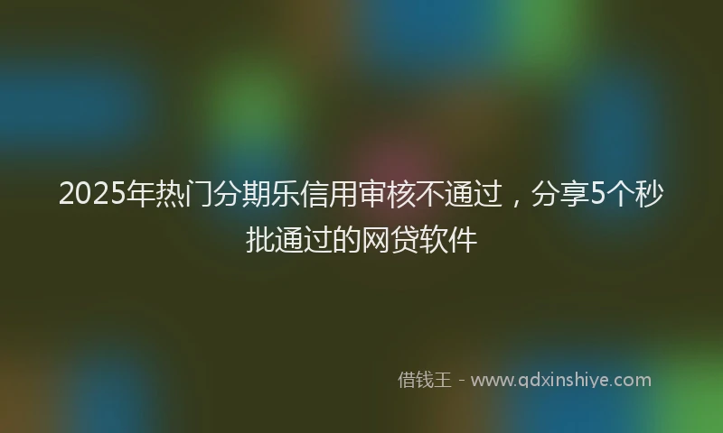 2025年热门分期乐信用审核不通过，分享5个秒批通过的网贷软件