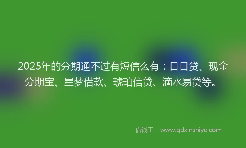 2025年的分期通不过有短信么有：日日贷、现金分期宝、星梦借款、琥珀信贷、滴水易贷等。