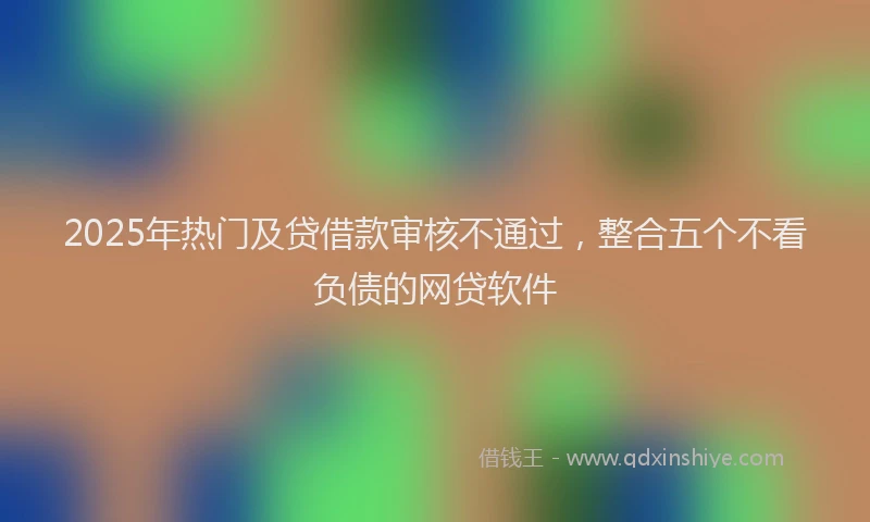2025年热门及贷借款审核不通过，整合五个不看负债的网贷软件