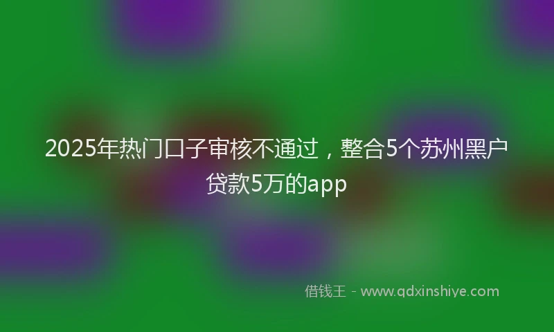 2025年热门口子审核不通过，整合5个苏州黑户贷款5万的app