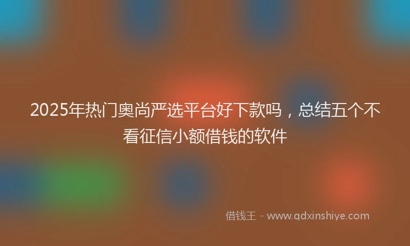 2025年热门奥尚严选平台好下款吗，总结五个不看征信小额借钱的软件
