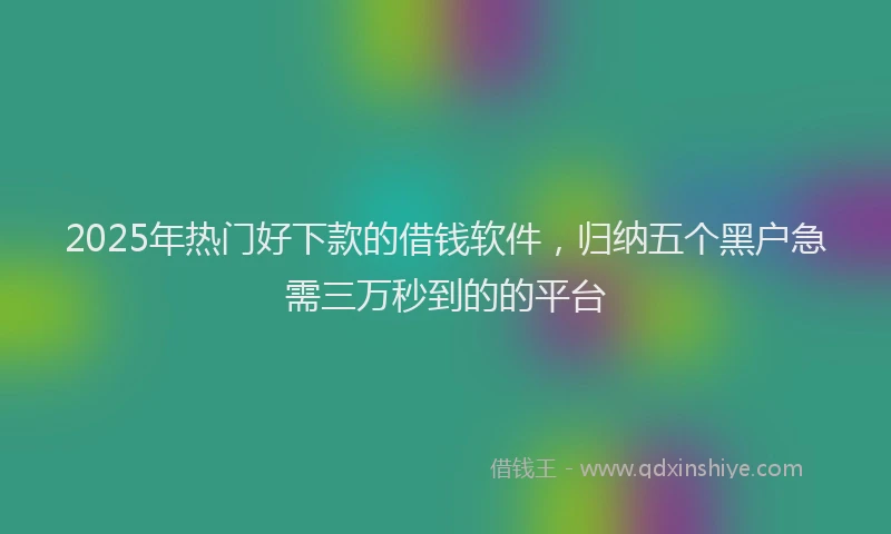 2025年热门好下款的借钱软件，归纳五个黑户急需三万秒到的的平台