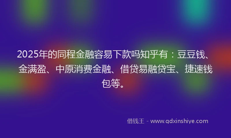 2025年的同程金融容易下款吗知乎有：豆豆钱、金满盈、中原消费金融、借贷易融贷宝、捷速钱包等。
