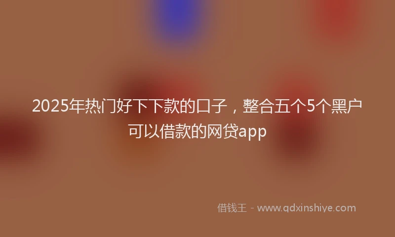 2025年热门好下下款的口子，整合五个5个黑户可以借款的网贷app