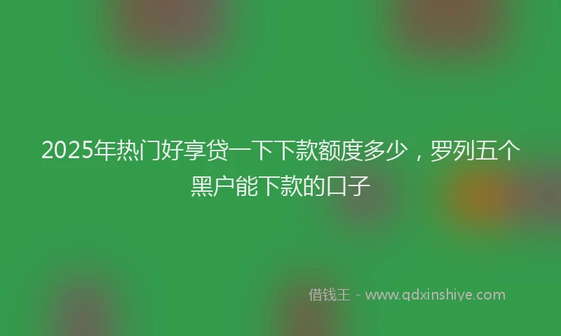 2025年热门好享贷一下下款额度多少，罗列五个黑户能下款的口子