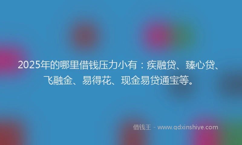 2025年的哪里借钱压力小有：疾融贷、臻心贷、飞融金、易得花、现金易贷通宝等。