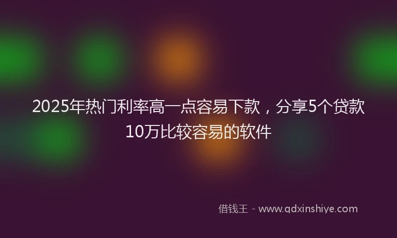 2025年热门利率高一点容易下款，分享5个贷款10万比较容易的软件