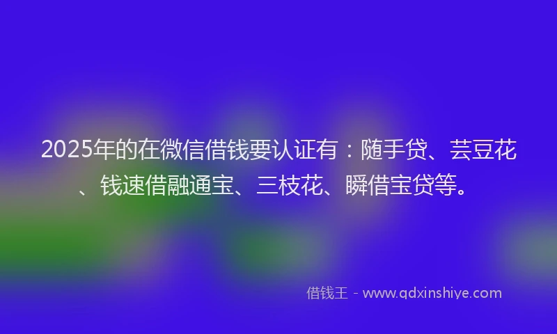 2025年的在微信借钱要认证有：随手贷、芸豆花、钱速借融通宝、三枝花、瞬借宝贷等。