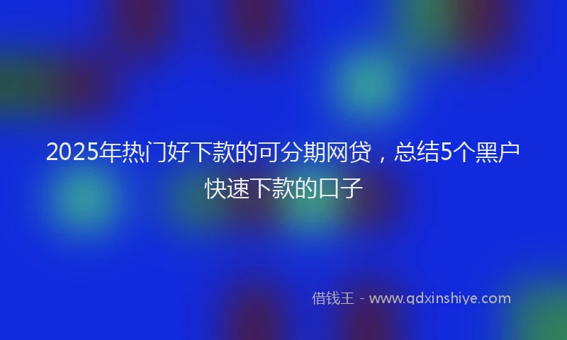 2025年热门好下款的可分期网贷，总结5个黑户快速下款的口子