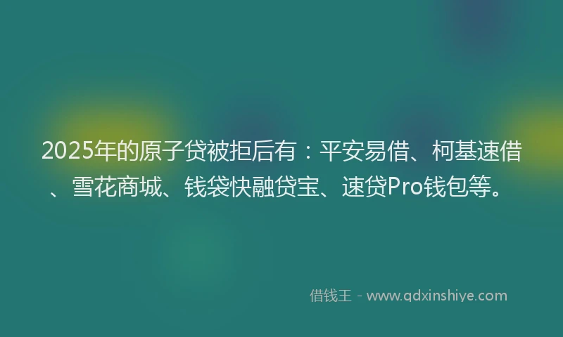 2025年的原子贷被拒后有：平安易借、柯基速借、雪花商城、钱袋快融贷宝、速贷Pro钱包等。