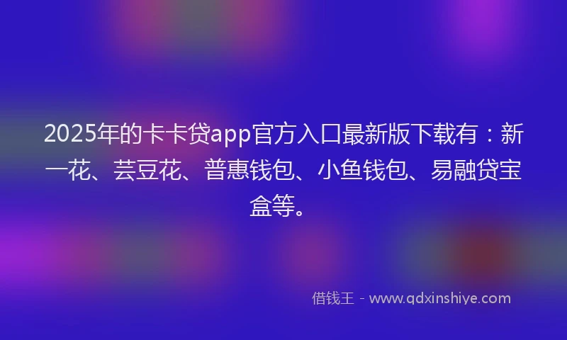 2025年的卡卡贷app官方入口最新版下载有：新一花、芸豆花、普惠钱包、小鱼钱包、易融贷宝盒等。