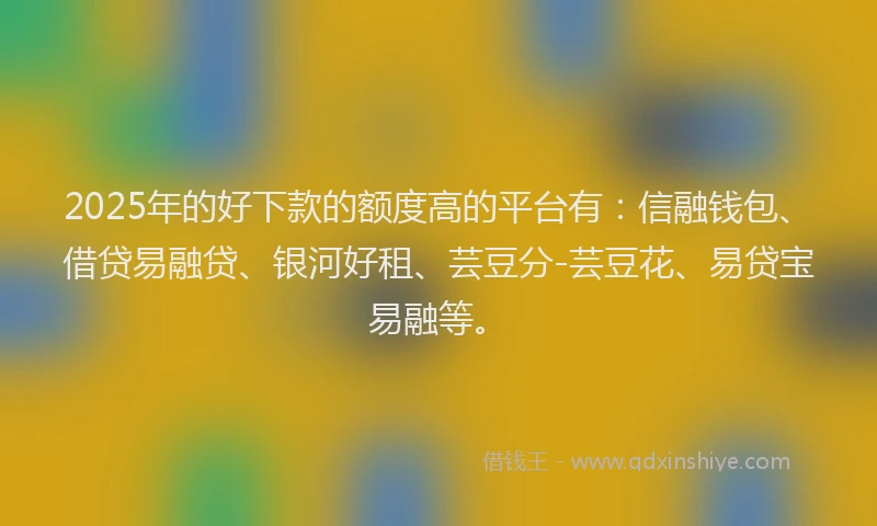 2025年的好下款的额度高的平台有：信融钱包、借贷易融贷、银河好租、芸豆分-芸豆花、易贷宝易融等。