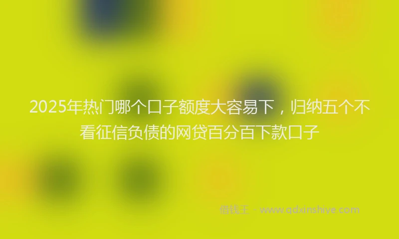2025年热门哪个口子额度大容易下，归纳五个不看征信负债的网贷百分百下款口子