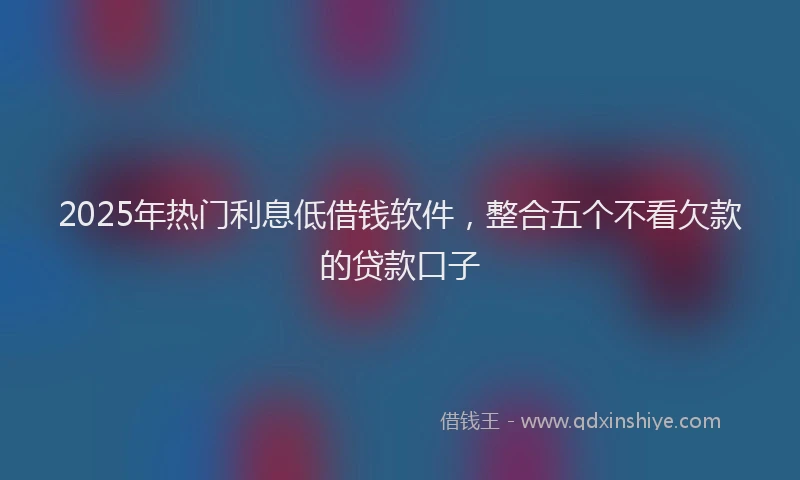 2025年热门利息低借钱软件，整合五个不看欠款的贷款口子