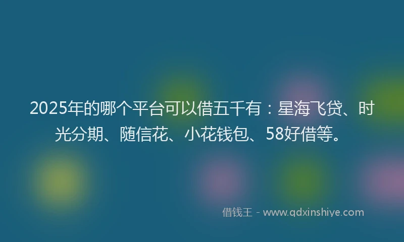 2025年的哪个平台可以借五千有：星海飞贷、时光分期、随信花、小花钱包、58好借等。
