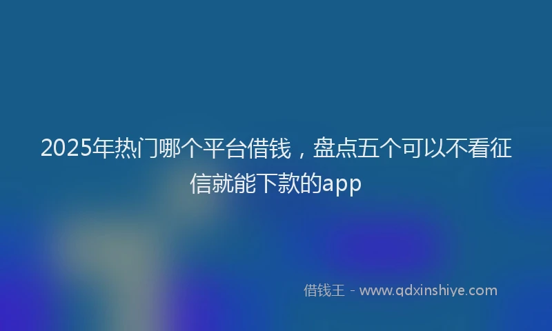 2025年热门哪个平台借钱，盘点五个可以不看征信就能下款的app