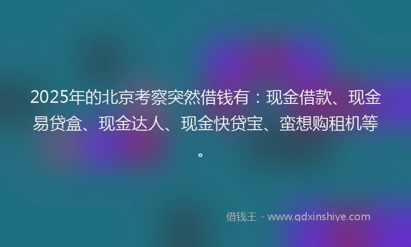 2025年的北京考察突然借钱有：现金借款、现金易贷盒、现金达人、现金快贷宝、蛮想购租机等。