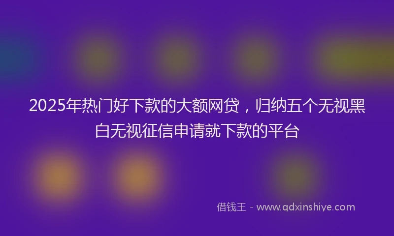 2025年热门好下款的大额网贷，归纳五个无视黑白无视征信申请就下款的平台
