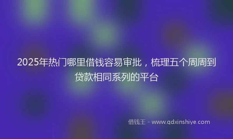 2025年热门哪里借钱容易审批，梳理五个周周到贷款相同系列的平台