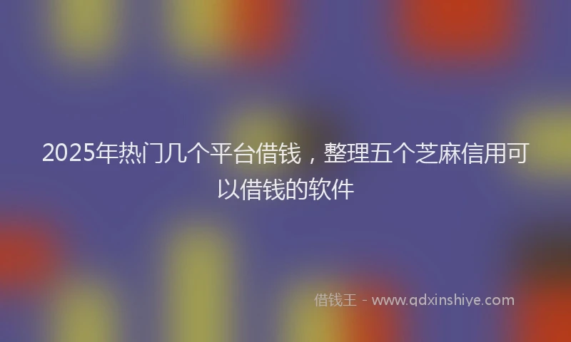 2025年热门几个平台借钱，整理五个芝麻信用可以借钱的软件