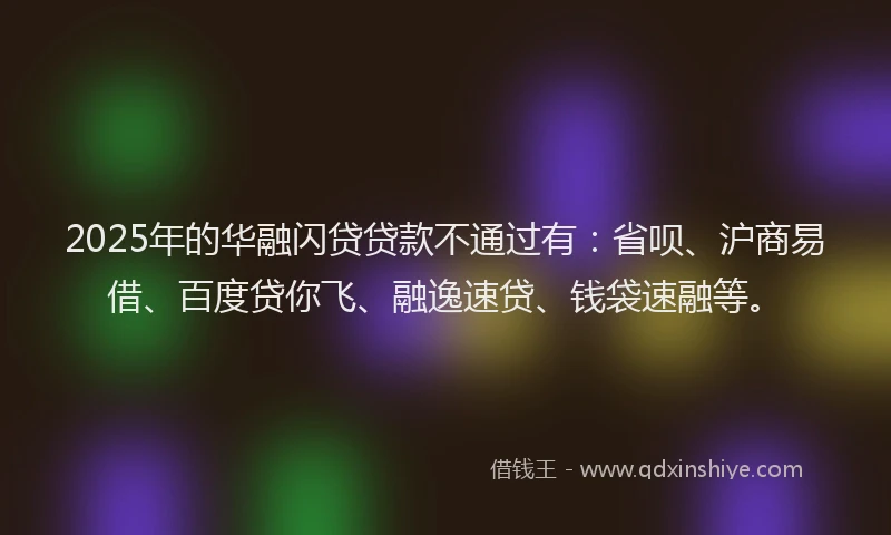 2025年的华融闪贷贷款不通过有：省呗、沪商易借、百度贷你飞、融逸速贷、钱袋速融等。