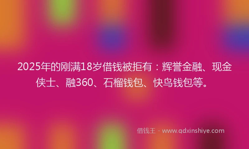 2025年的刚满18岁借钱被拒有：辉誉金融、现金侠士、融360、石榴钱包、快鸟钱包等。