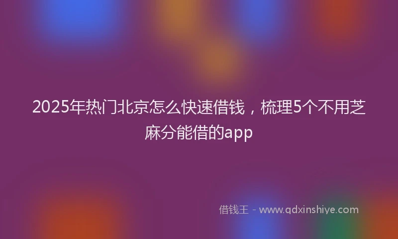 2025年热门北京怎么快速借钱，梳理5个不用芝麻分能借的app