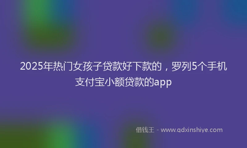 2025年热门女孩子贷款好下款的，罗列5个手机支付宝小额贷款的app