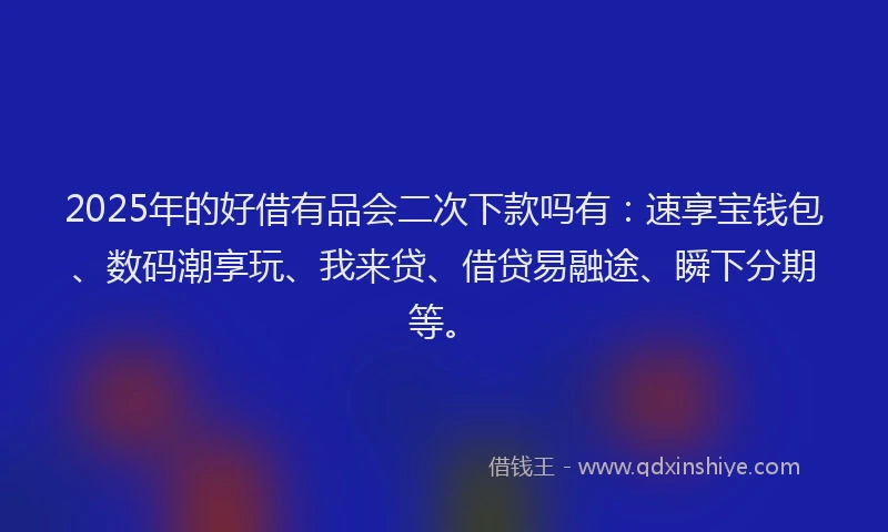 2025年的好借有品会二次下款吗有：速享宝钱包、数码潮享玩、我来贷、借贷易融途、瞬下分期等。