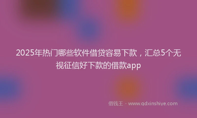 2025年热门哪些软件借贷容易下款，汇总5个无视征信好下款的借款app