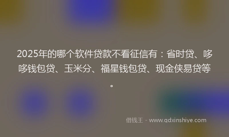 2025年的哪个软件贷款不看征信有：省时贷、哆哆钱包贷、玉米分、福星钱包贷、现金侠易贷等。