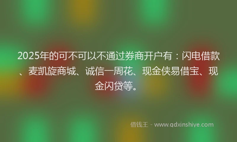 2025年的可不可以不通过券商开户有：闪电借款、麦凯旋商城、诚信一周花、现金侠易借宝、现金闪贷等。