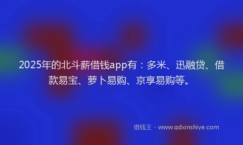 2025年的北斗薪借钱app有：多米、迅融贷、借款易宝、萝卜易购、京享易购等。