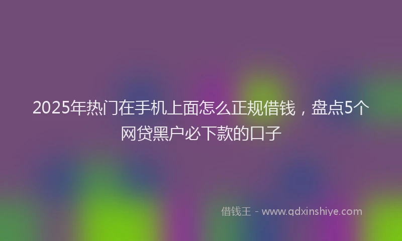2025年热门在手机上面怎么正规借钱，盘点5个网贷黑户必下款的口子