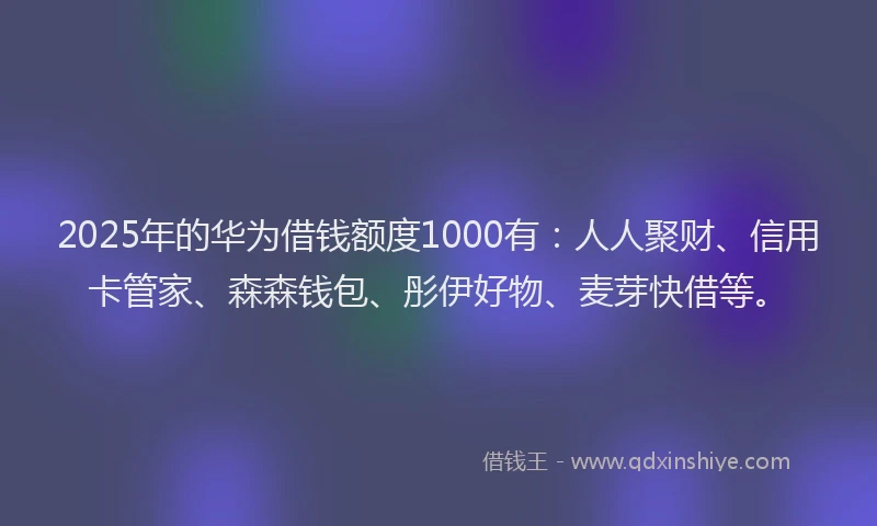 2025年的华为借钱额度1000有：人人聚财、信用卡管家、森森钱包、彤伊好物、麦芽快借等。