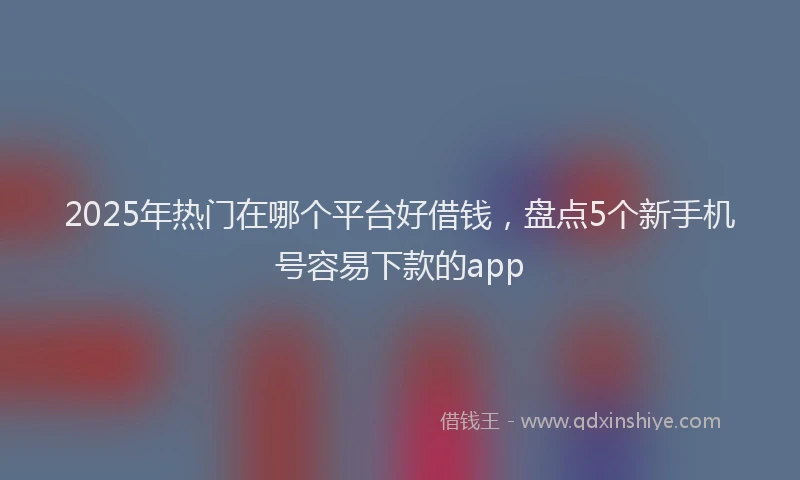 2025年热门在哪个平台好借钱，盘点5个新手机号容易下款的app