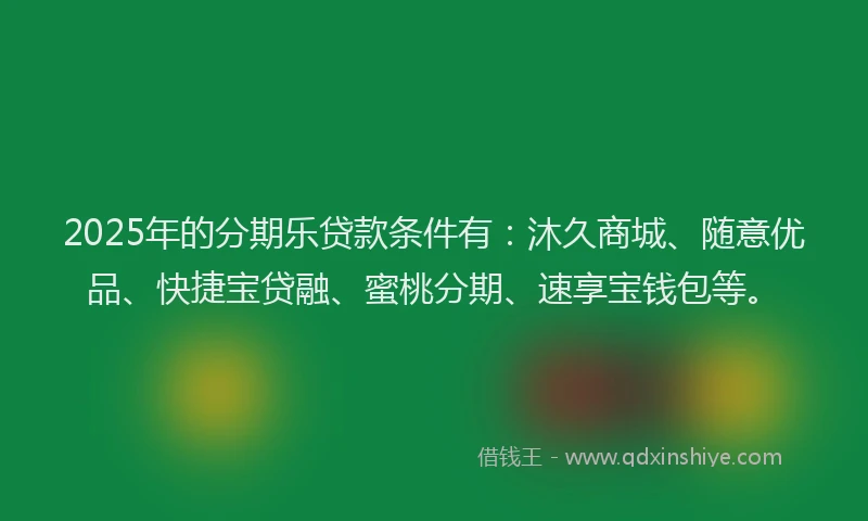 2025年的分期乐贷款条件有：沐久商城、随意优品、快捷宝贷融、蜜桃分期、速享宝钱包等。