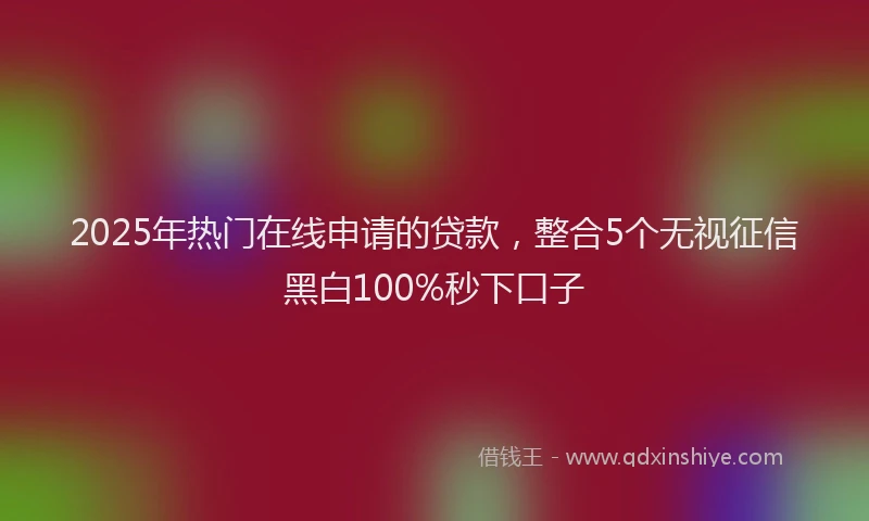 2025年热门在线申请的贷款，整合5个无视征信黑白100%秒下口子