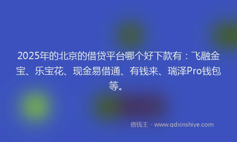 2025年的北京的借贷平台哪个好下款有：飞融金宝、乐宝花、现金易借通、有钱来、瑞泽Pro钱包等。