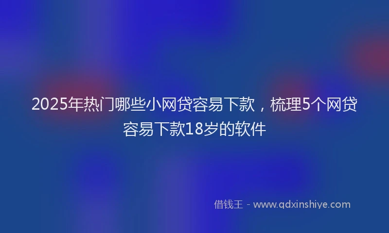 2025年热门哪些小网贷容易下款，梳理5个网贷容易下款18岁的软件