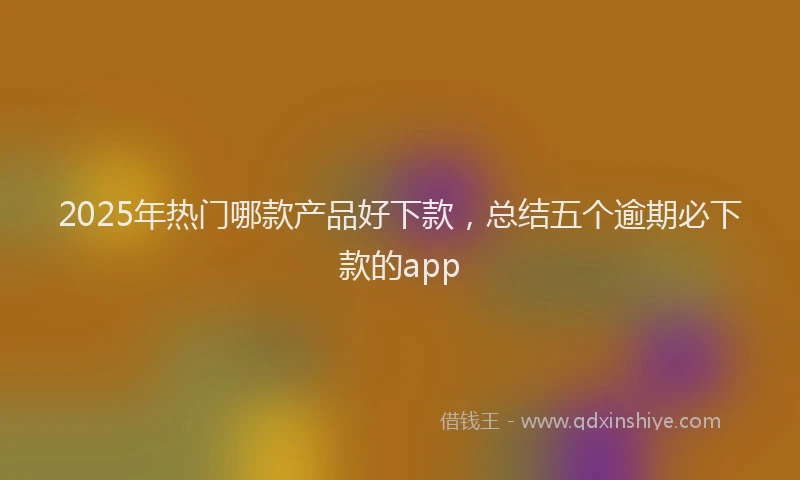 2025年热门哪款产品好下款，总结五个逾期必下款的app
