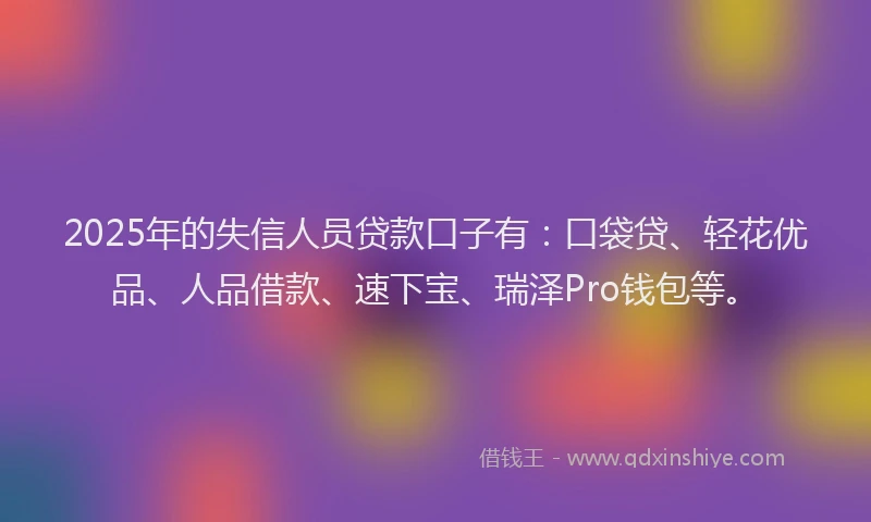 2025年的失信人员贷款口子有：口袋贷、轻花优品、人品借款、速下宝、瑞泽Pro钱包等。