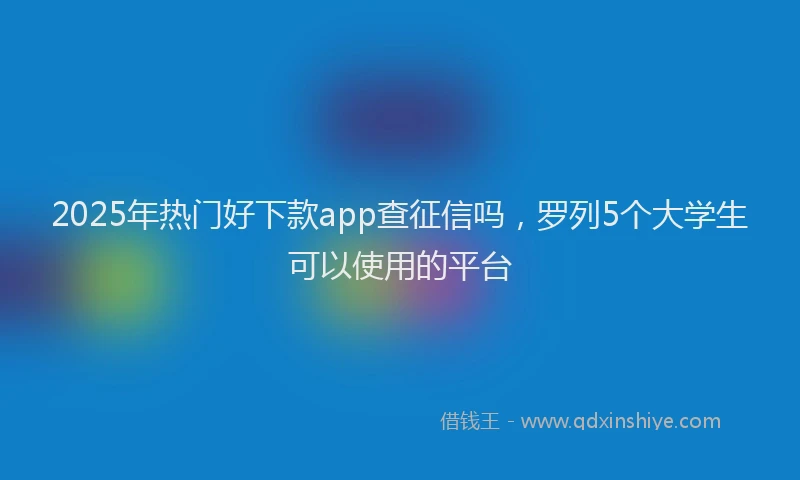 2025年热门好下款app查征信吗，罗列5个大学生可以使用的平台