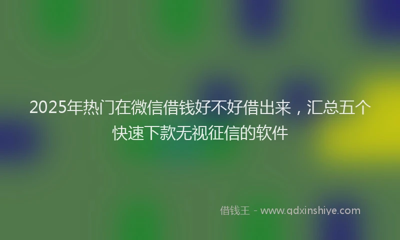 2025年热门在微信借钱好不好借出来，汇总五个快速下款无视征信的软件