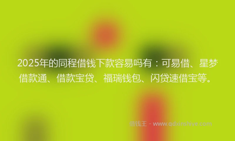 2025年的同程借钱下款容易吗有：可易借、星梦借款通、借款宝贷、福瑞钱包、闪贷速借宝等。