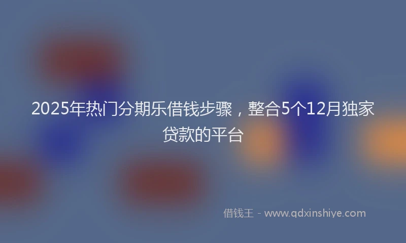 2025年热门分期乐借钱步骤，整合5个12月独家贷款的平台