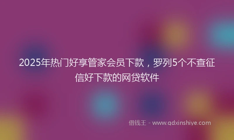 2025年热门好享管家会员下款，罗列5个不查征信好下款的网贷软件