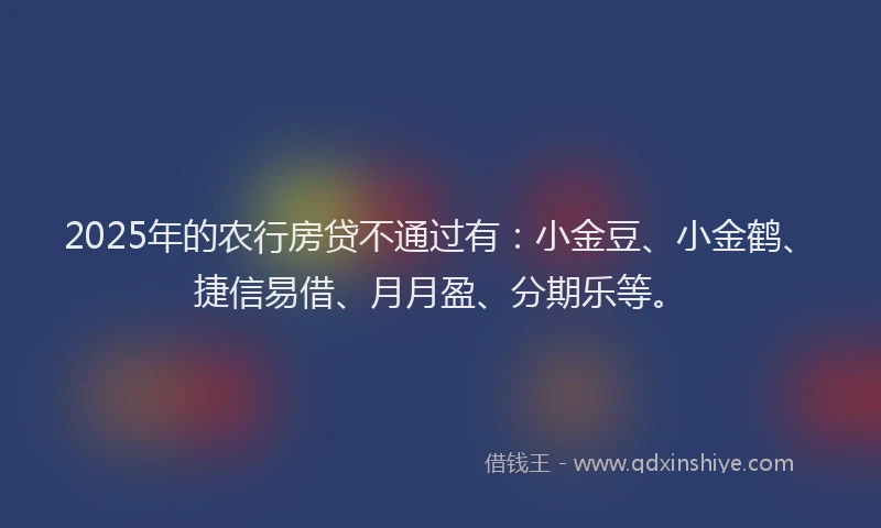 2025年的农行房贷不通过有：小金豆、小金鹤、捷信易借、月月盈、分期乐等。
