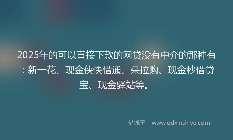 2025年的可以直接下款的网贷没有中介的那种有：新一花、现金侠快借通、朵拉购、现金秒借贷宝、现金驿站等。